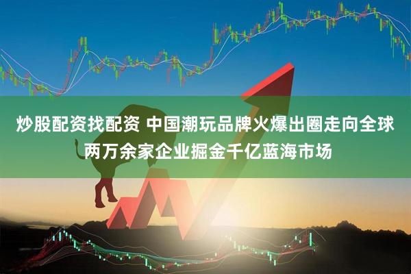 炒股配资找配资 中国潮玩品牌火爆出圈走向全球 两万余家企业掘金千亿蓝海市场