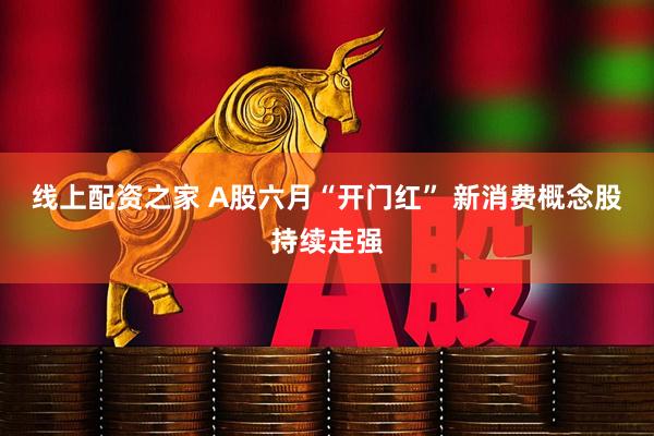 线上配资之家 A股六月“开门红” 新消费概念股持续走强