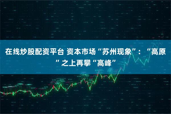 在线炒股配资平台 资本市场“苏州现象”：“高原”之上再攀“高峰”