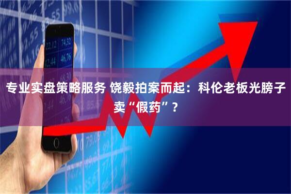 专业实盘策略服务 饶毅拍案而起：科伦老板光膀子卖“假药”？