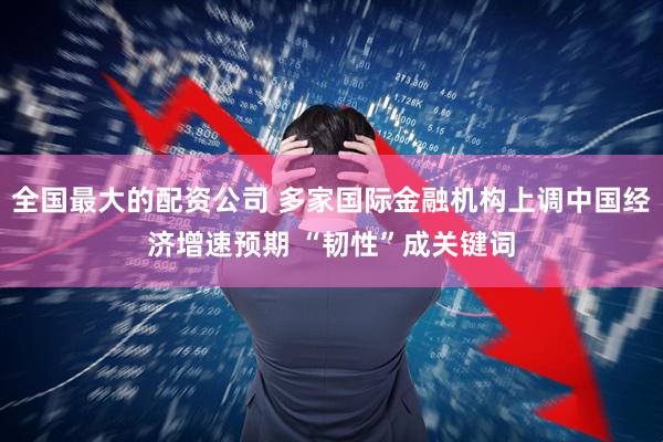 全国最大的配资公司 多家国际金融机构上调中国经济增速预期 “韧性”成关键词