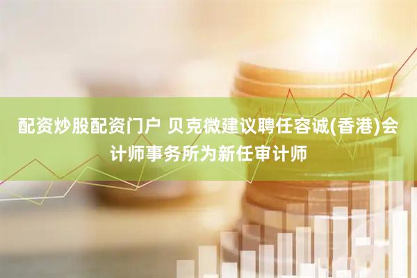 配资炒股配资门户 贝克微建议聘任容诚(香港)会计师事务所为新任审计师