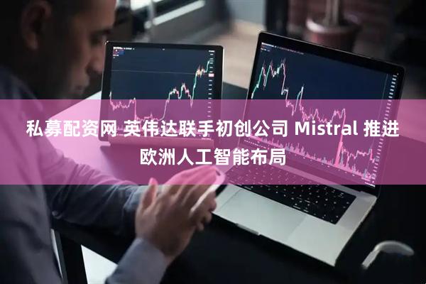 私募配资网 英伟达联手初创公司 Mistral 推进欧洲人工智能布局