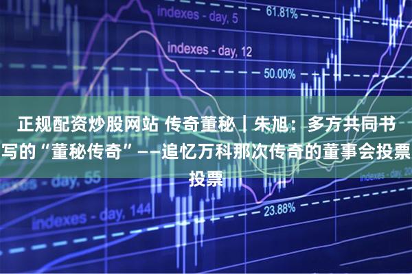 正规配资炒股网站 传奇董秘｜朱旭：多方共同书写的“董秘传奇”——追忆万科那次传奇的董事会投票