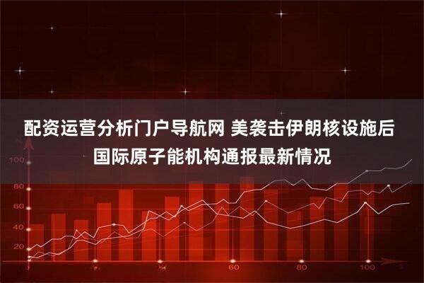 配资运营分析门户导航网 美袭击伊朗核设施后 国际原子能机构通报最新情况