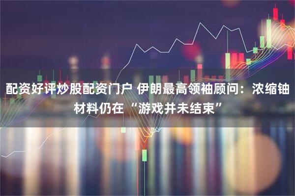 配资好评炒股配资门户 伊朗最高领袖顾问：浓缩铀材料仍在 “游戏并未结束”