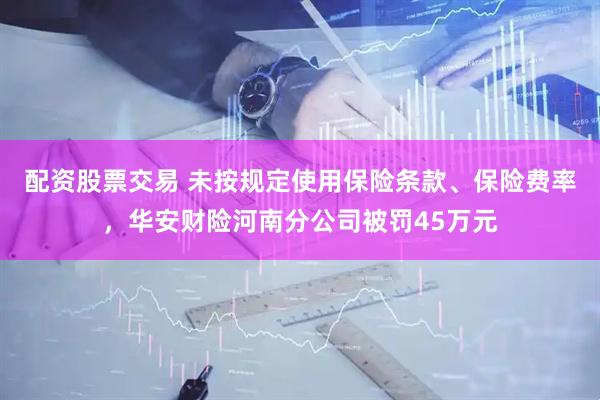 配资股票交易 未按规定使用保险条款、保险费率，华安财险河南分公司被罚45万元