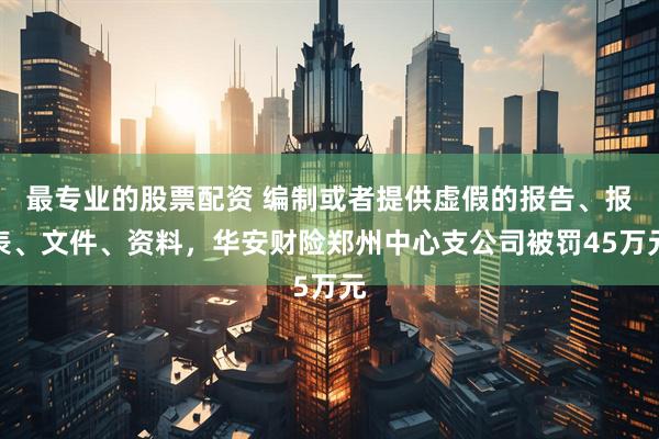 最专业的股票配资 编制或者提供虚假的报告、报表、文件、资料，华安财险郑州中心支公司被罚45万元