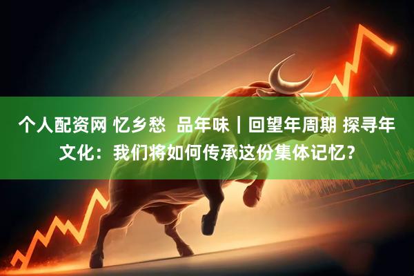 个人配资网 忆乡愁  品年味｜回望年周期 探寻年文化：我们将如何传承这份集体记忆？