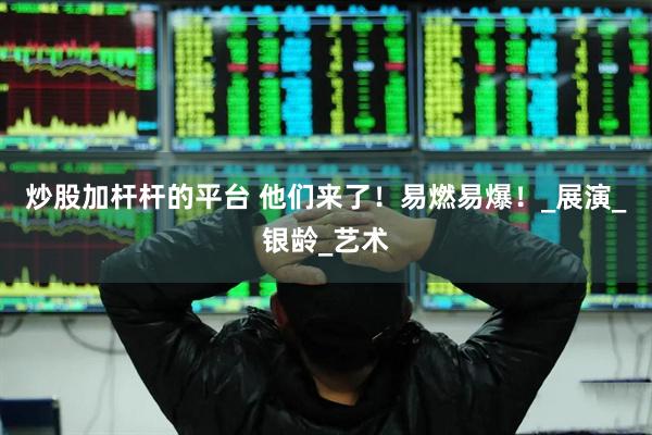 炒股加杆杆的平台 他们来了！易燃易爆！_展演_银龄_艺术