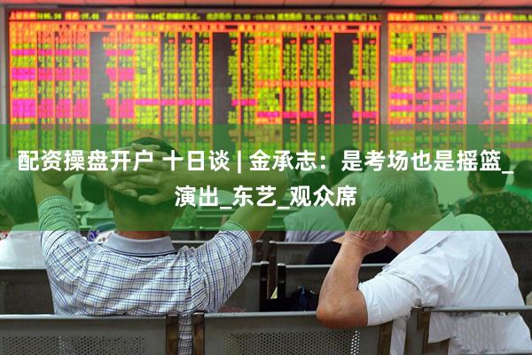配资操盘开户 十日谈 | 金承志：是考场也是摇篮_演出_东艺_观众席
