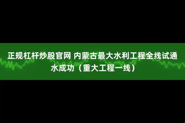 正规杠杆炒股官网 内蒙古最大水利工程全线试通水成功（重大工程一线）