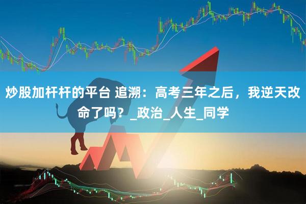 炒股加杆杆的平台 追溯：高考三年之后，我逆天改命了吗？_政治_人生_同学
