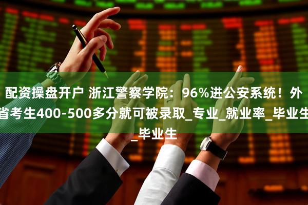 配资操盘开户 浙江警察学院：96%进公安系统！外省考生400-500多分就可被录取_专业_就业率_毕业生
