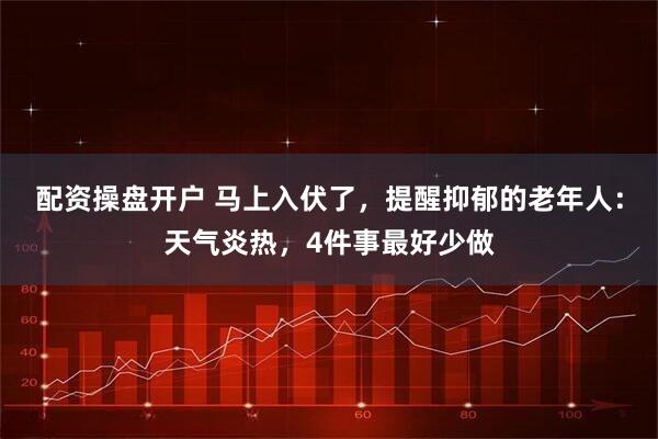 配资操盘开户 马上入伏了，提醒抑郁的老年人：天气炎热，4件事最好少做