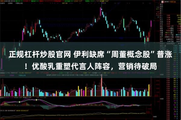 正规杠杆炒股官网 伊利缺席“周董概念股”普涨！优酸乳重塑代言人阵容，营销待破局