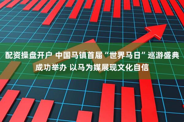 配资操盘开户 中国马镇首届“世界马日”巡游盛典成功举办 以马为媒展现文化自信