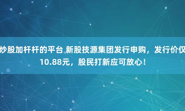 炒股加杆杆的平台 新股技源集团发行申购，发行价仅10.88元，股民打新应可放心！