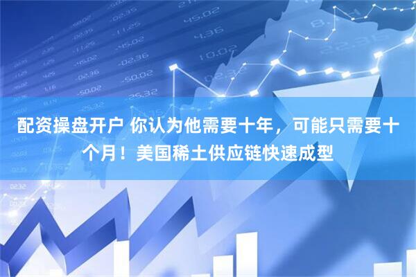 配资操盘开户 你认为他需要十年，可能只需要十个月！美国稀土供应链快速成型