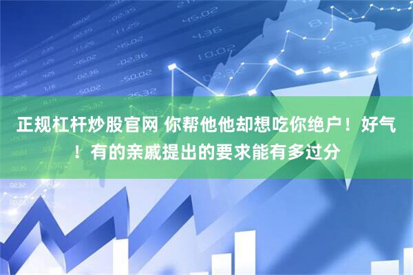 正规杠杆炒股官网 你帮他他却想吃你绝户！好气！有的亲戚提出的要求能有多过分