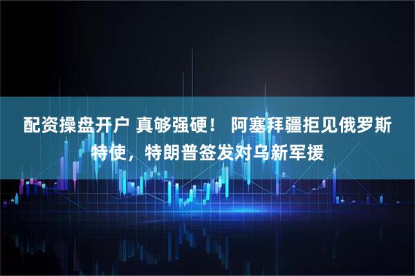 配资操盘开户 真够强硬！ 阿塞拜疆拒见俄罗斯特使，特朗普签发对乌新军援