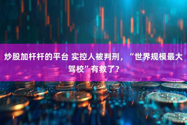 炒股加杆杆的平台 实控人被判刑，“世界规模最大驾校”有救了？