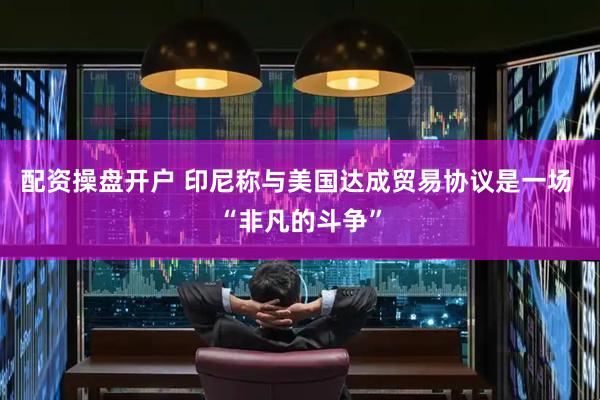 配资操盘开户 印尼称与美国达成贸易协议是一场 “非凡的斗争”