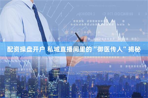 配资操盘开户 私域直播间里的“御医传人”揭秘