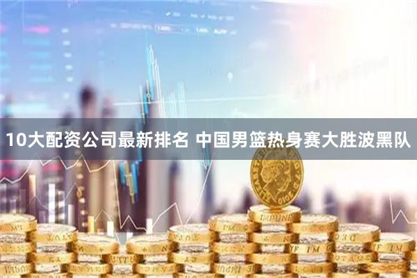 10大配资公司最新排名 中国男篮热身赛大胜波黑队